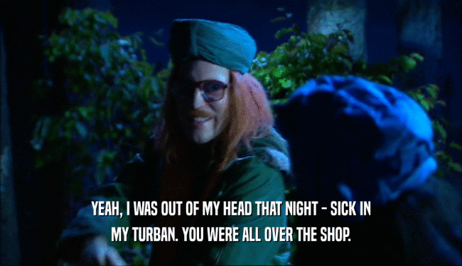 YEAH, I WAS OUT OF MY HEAD THAT NIGHT - SICK IN MY TURBAN. YOU WERE ALL OVER THE SHOP. 