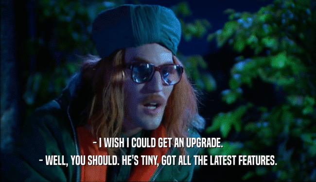 - I WISH I COULD GET AN UPGRADE. - WELL, YOU SHOULD. HE'S TINY, GOT ALL THE LATEST FEATURES. 