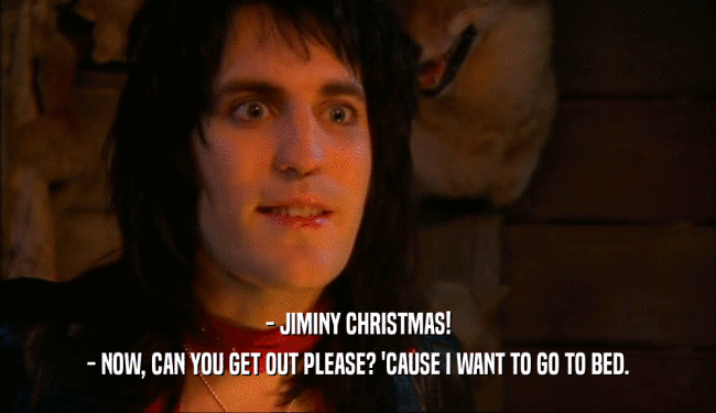- JIMINY CHRISTMAS! - NOW, CAN YOU GET OUT PLEASE? 'CAUSE I WANT TO GO TO BED. 