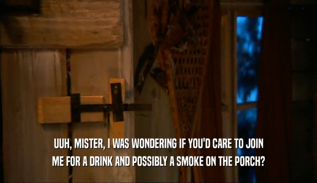 UUH, MISTER, I WAS WONDERING IF YOU'D CARE TO JOIN ME FOR A DRINK AND POSSIBLY A SMOKE ON THE PORCH? 