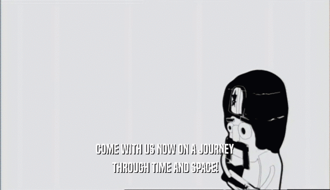 COME WITH US NOW ON A JOURNEY THROUGH TIME AND SPACE! 