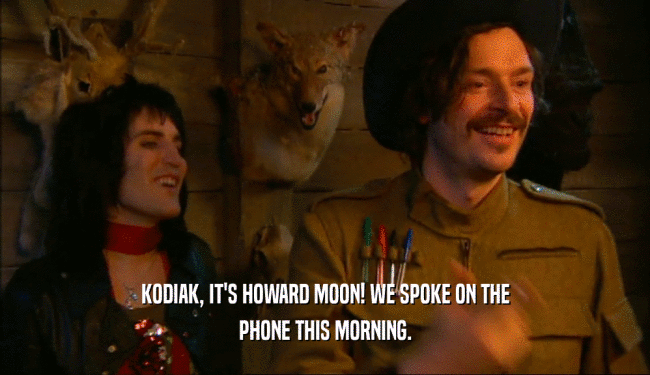 KODIAK, IT'S HOWARD MOON! WE SPOKE ON THE PHONE THIS MORNING. 