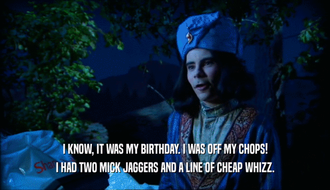 I KNOW, IT WAS MY BIRTHDAY. I WAS OFF MY CHOPS! I HAD TWO MICK JAGGERS AND A LINE OF CHEAP WHIZZ. 