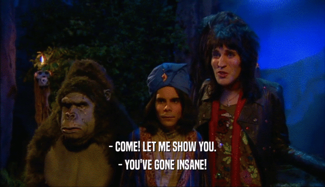 - COME! LET ME SHOW YOU. - YOU'VE GONE INSANE! 