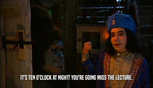 IT'S TEN O'CLOCK AT NIGHT! YOU'RE GOING MISS THE LECTURE.  