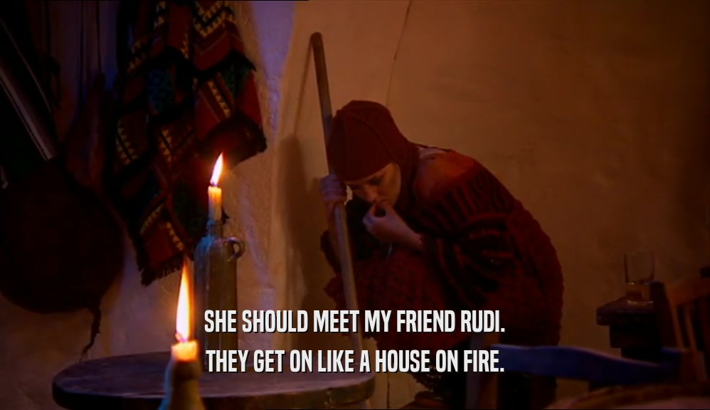 SHE SHOULD MEET MY FRIEND RUDI. THEY GET ON LIKE A HOUSE ON FIRE. 