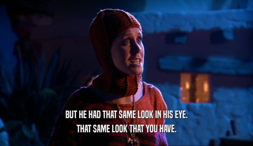 BUT HE HAD THAT SAME LOOK IN HIS EYE. THAT SAME LOOK THAT YOU HAVE. 
