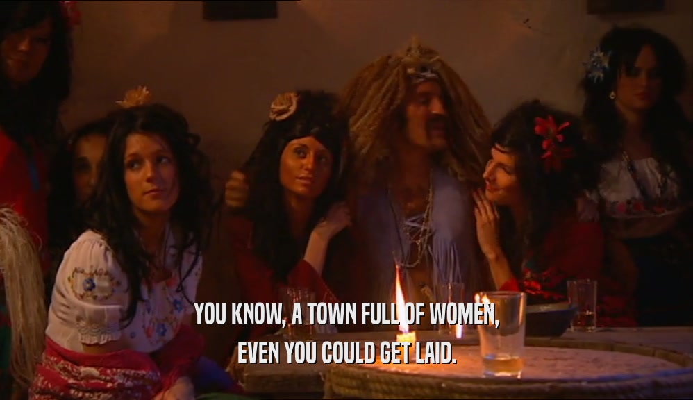 YOU KNOW, A TOWN FULL OF WOMEN, EVEN YOU COULD GET LAID. 