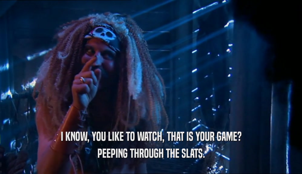 I KNOW, YOU LIKE TO WATCH, THAT IS YOUR GAME? PEEPING THROUGH THE SLATS. 
