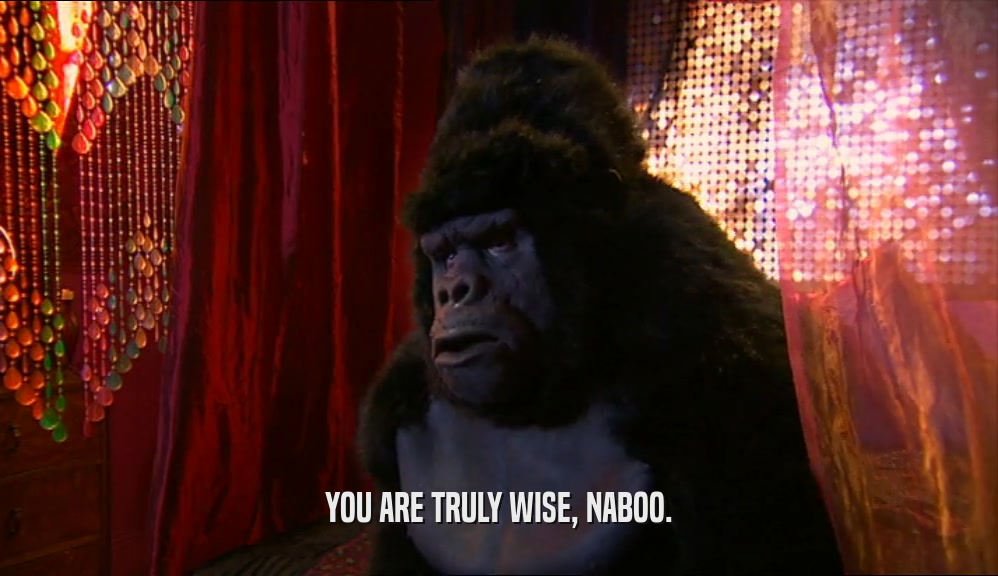 YOU ARE TRULY WISE, NABOO.
  