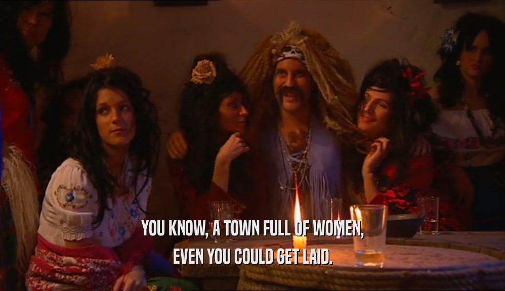 YOU KNOW, A TOWN FULL OF WOMEN, EVEN YOU COULD GET LAID. 