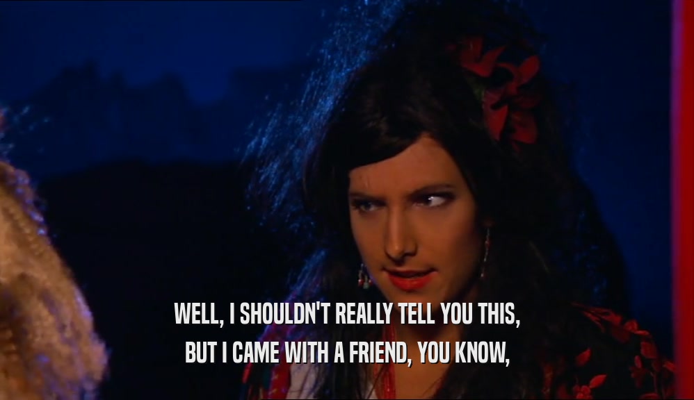 WELL, I SHOULDN'T REALLY TELL YOU THIS, BUT I CAME WITH A FRIEND, YOU KNOW, 