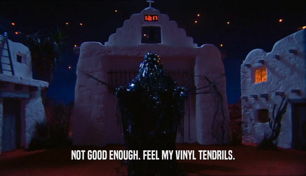NOT GOOD ENOUGH. FEEL MY VINYL TENDRILS.  