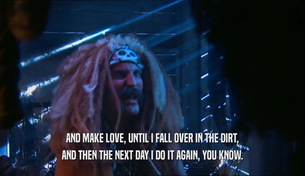 AND MAKE LOVE, UNTIL I FALL OVER IN THE DIRT, AND THEN THE NEXT DAY I DO IT AGAIN, YOU KNOW. 