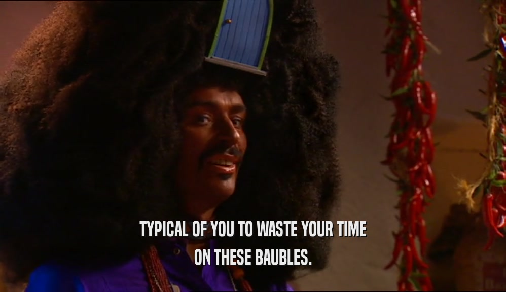 TYPICAL OF YOU TO WASTE YOUR TIME ON THESE BAUBLES. 