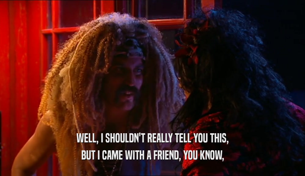 WELL, I SHOULDN'T REALLY TELL YOU THIS, BUT I CAME WITH A FRIEND, YOU KNOW, 