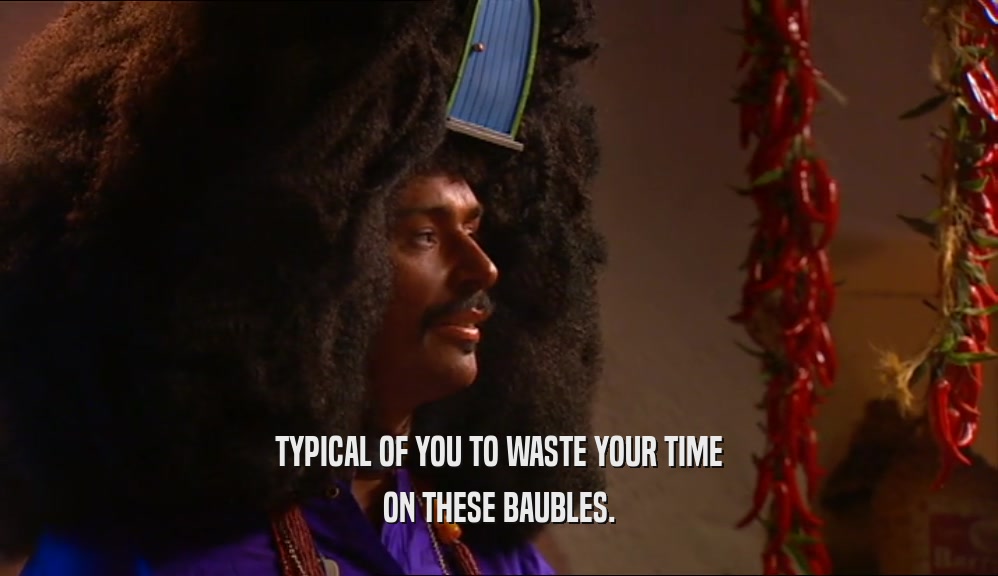 TYPICAL OF YOU TO WASTE YOUR TIME ON THESE BAUBLES. 