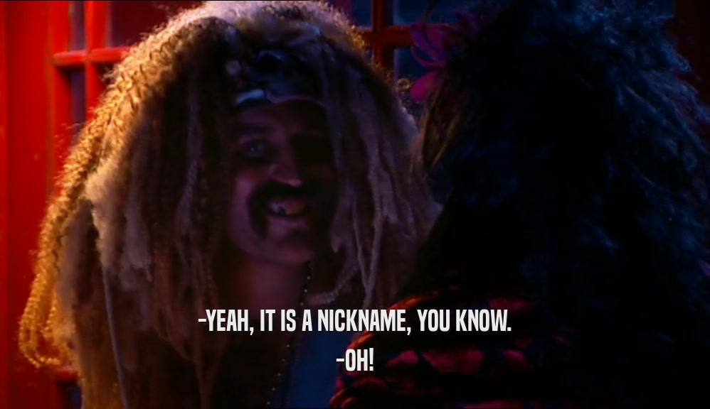 -YEAH, IT IS A NICKNAME, YOU KNOW. -OH! 