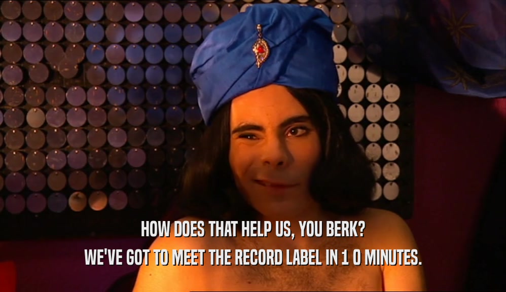 HOW DOES THAT HELP US, YOU BERK? WE'VE GOT TO MEET THE RECORD LABEL IN 1 0 MINUTES. 