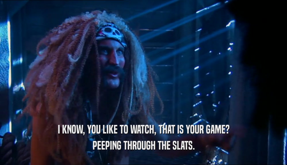 I KNOW, YOU LIKE TO WATCH, THAT IS YOUR GAME? PEEPING THROUGH THE SLATS. 