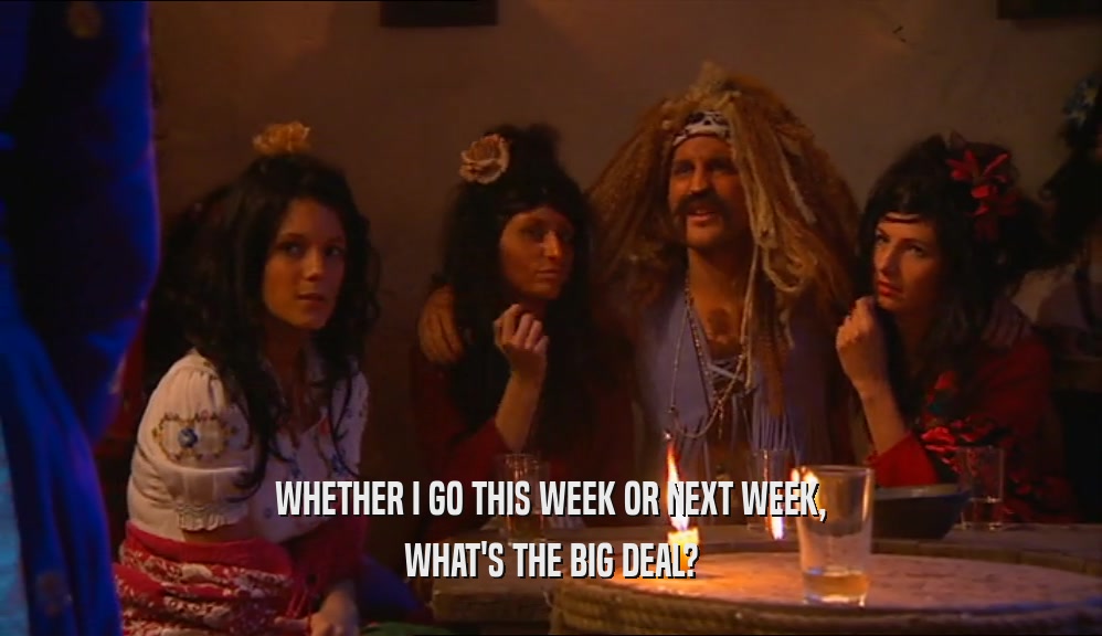 WHETHER I GO THIS WEEK OR NEXT WEEK, WHAT'S THE BIG DEAL? 