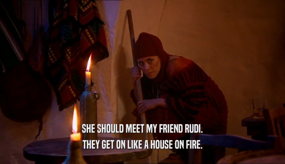 SHE SHOULD MEET MY FRIEND RUDI. THEY GET ON LIKE A HOUSE ON FIRE. 