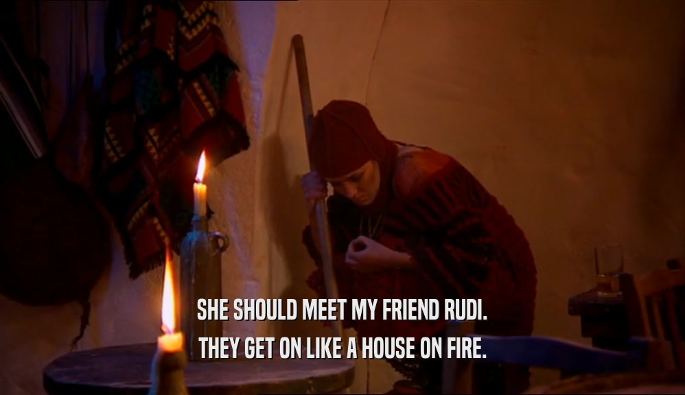 SHE SHOULD MEET MY FRIEND RUDI. THEY GET ON LIKE A HOUSE ON FIRE. 