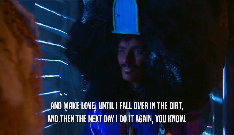 AND MAKE LOVE, UNTIL I FALL OVER IN THE DIRT, AND THEN THE NEXT DAY I DO IT AGAIN, YOU KNOW. 
