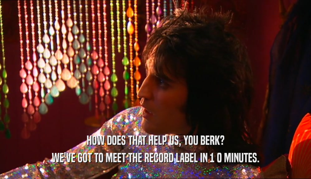 HOW DOES THAT HELP US, YOU BERK? WE'VE GOT TO MEET THE RECORD LABEL IN 1 0 MINUTES. 