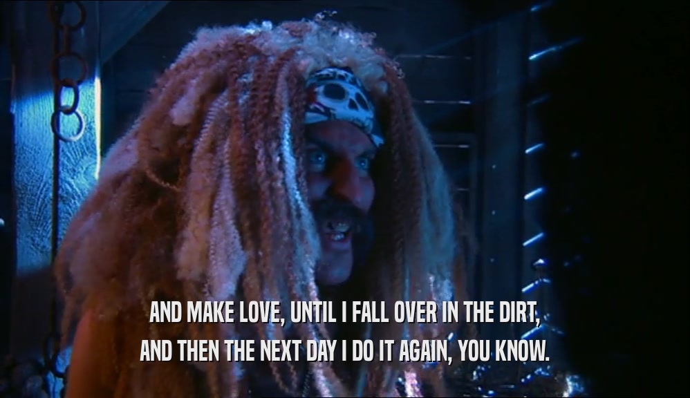 AND MAKE LOVE, UNTIL I FALL OVER IN THE DIRT, AND THEN THE NEXT DAY I DO IT AGAIN, YOU KNOW. 