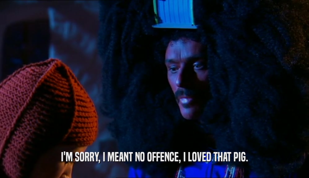 I'M SORRY, I MEANT NO OFFENCE, I LOVED THAT PIG.  
