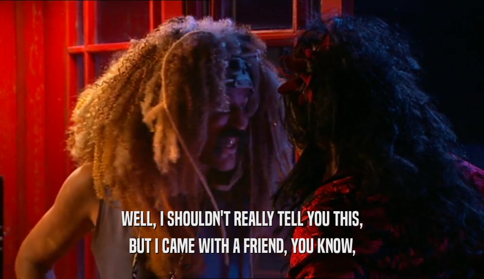 WELL, I SHOULDN'T REALLY TELL YOU THIS, BUT I CAME WITH A FRIEND, YOU KNOW, 