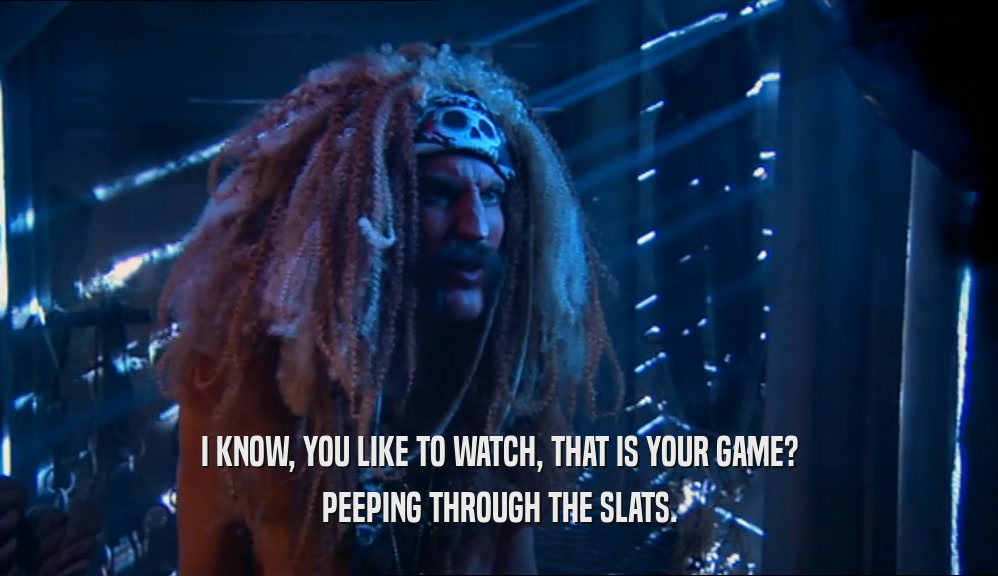 I KNOW, YOU LIKE TO WATCH, THAT IS YOUR GAME? PEEPING THROUGH THE SLATS. 