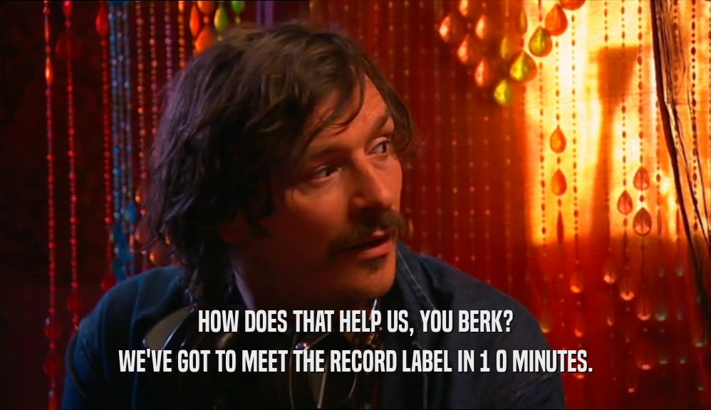 HOW DOES THAT HELP US, YOU BERK? WE'VE GOT TO MEET THE RECORD LABEL IN 1 0 MINUTES. 