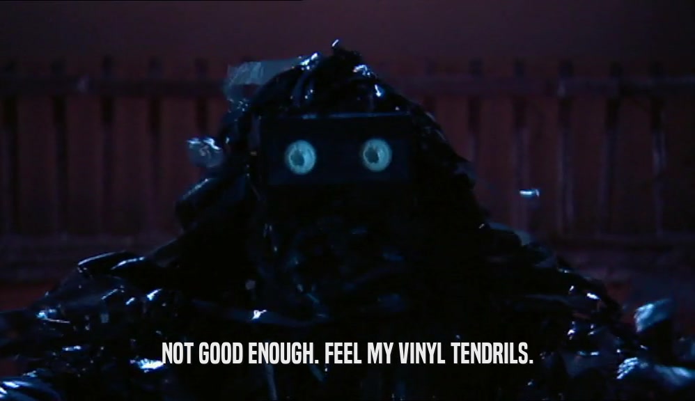 NOT GOOD ENOUGH. FEEL MY VINYL TENDRILS.  