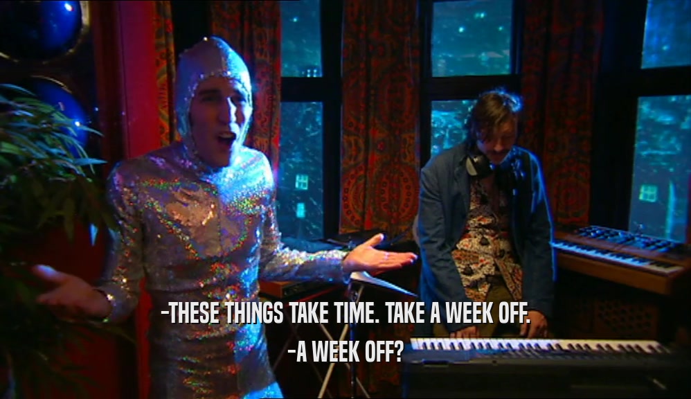 -THESE THINGS TAKE TIME. TAKE A WEEK OFF.
 -A WEEK OFF?
 