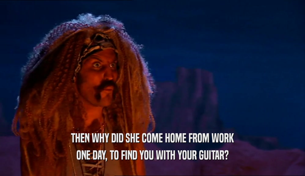 THEN WHY DID SHE COME HOME FROM WORK ONE DAY, TO FIND YOU WITH YOUR GUITAR? 