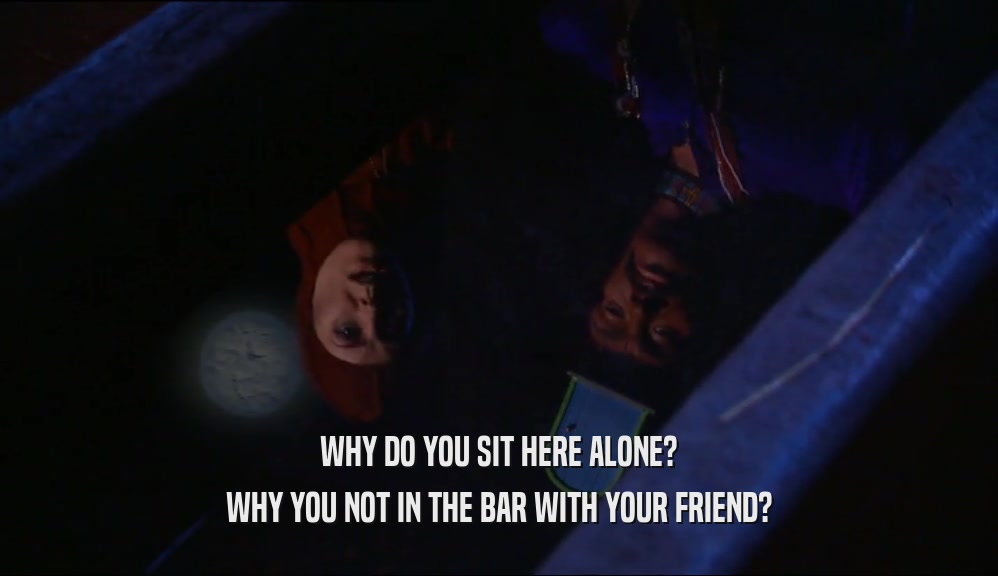 WHY DO YOU SIT HERE ALONE?
 WHY YOU NOT IN THE BAR WITH YOUR FRIEND?
 