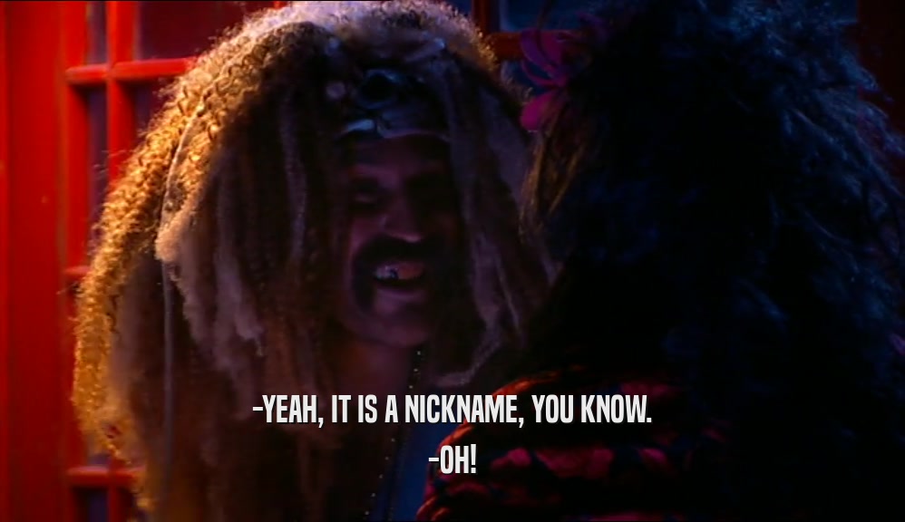 -YEAH, IT IS A NICKNAME, YOU KNOW. -OH! 