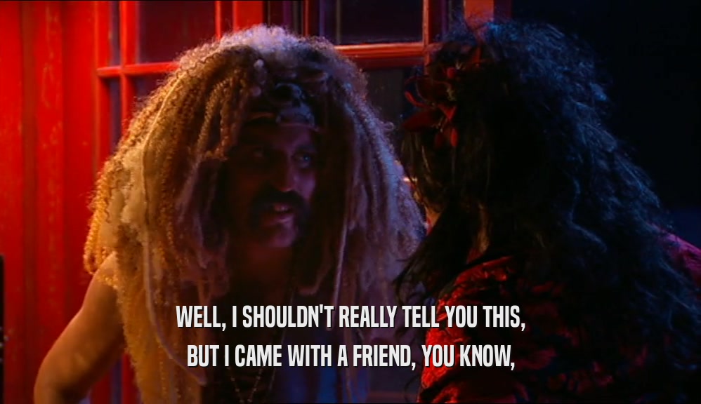 WELL, I SHOULDN'T REALLY TELL YOU THIS, BUT I CAME WITH A FRIEND, YOU KNOW, 