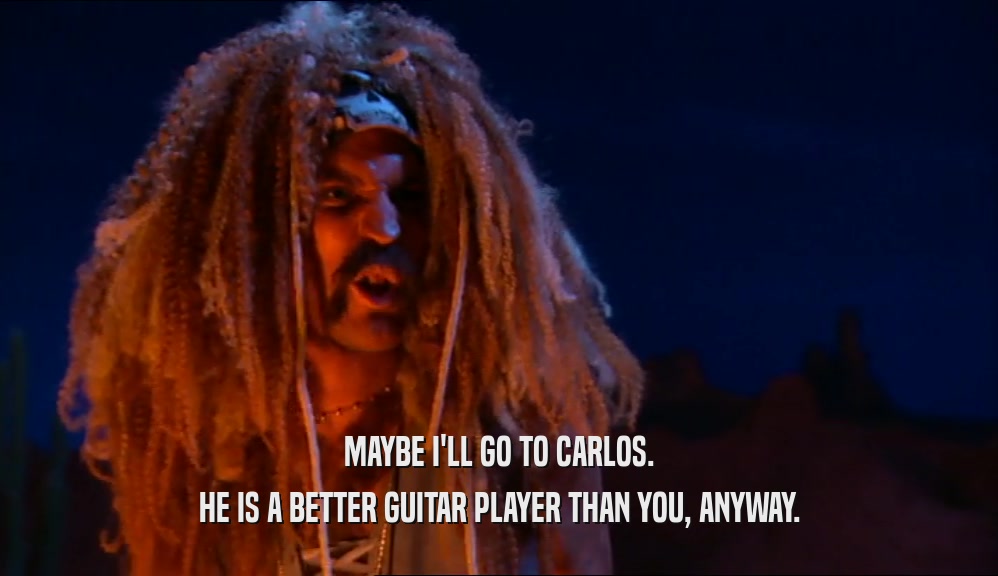 MAYBE I'LL GO TO CARLOS.
 HE IS A BETTER GUITAR PLAYER THAN YOU, ANYWAY.
 