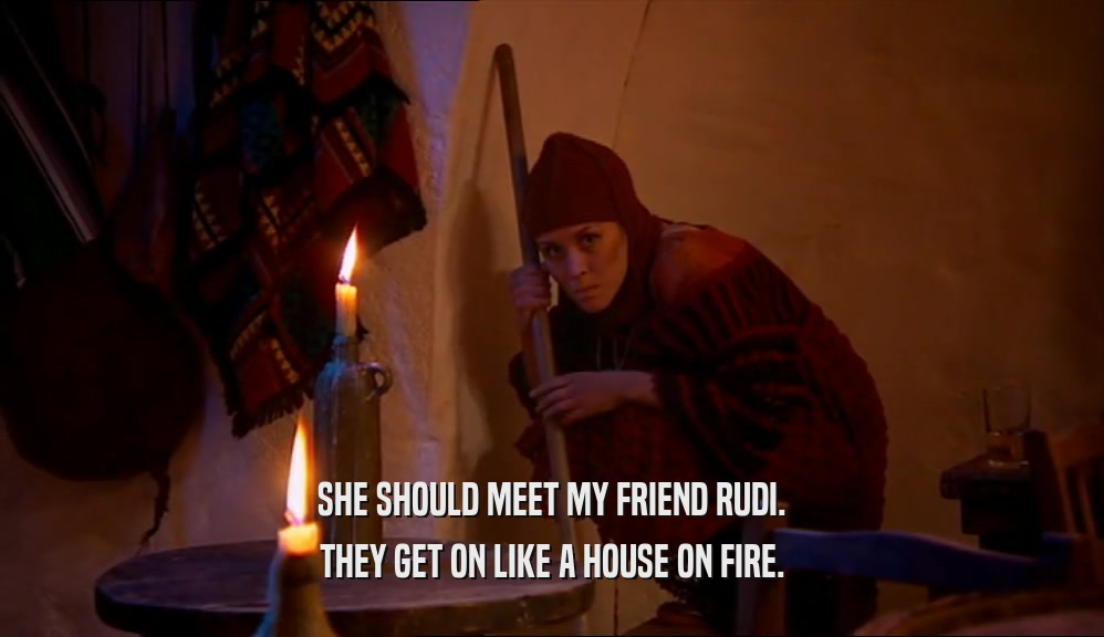 SHE SHOULD MEET MY FRIEND RUDI. THEY GET ON LIKE A HOUSE ON FIRE. 