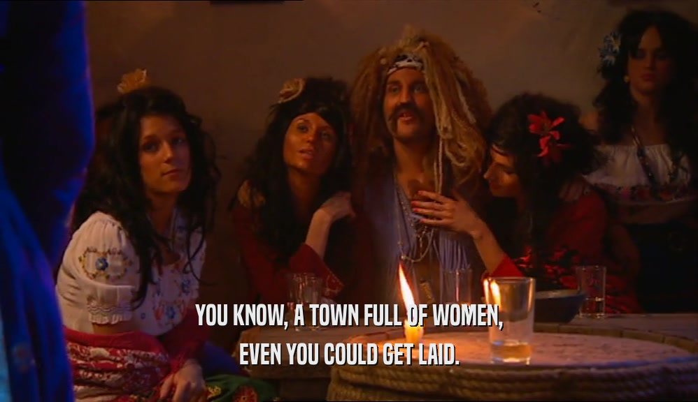 YOU KNOW, A TOWN FULL OF WOMEN, EVEN YOU COULD GET LAID. 