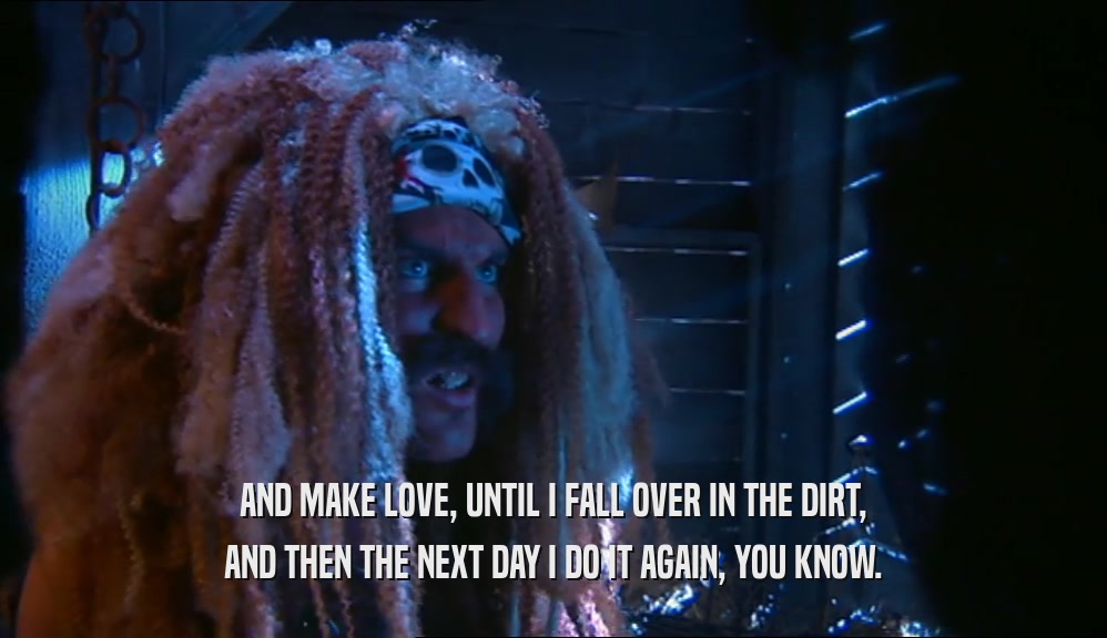 AND MAKE LOVE, UNTIL I FALL OVER IN THE DIRT, AND THEN THE NEXT DAY I DO IT AGAIN, YOU KNOW. 