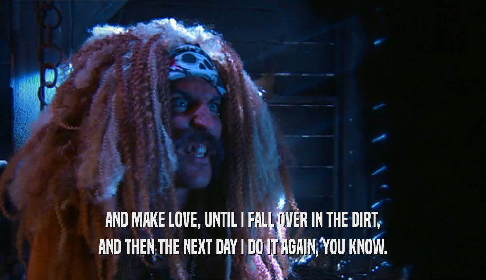 AND MAKE LOVE, UNTIL I FALL OVER IN THE DIRT, AND THEN THE NEXT DAY I DO IT AGAIN, YOU KNOW. 