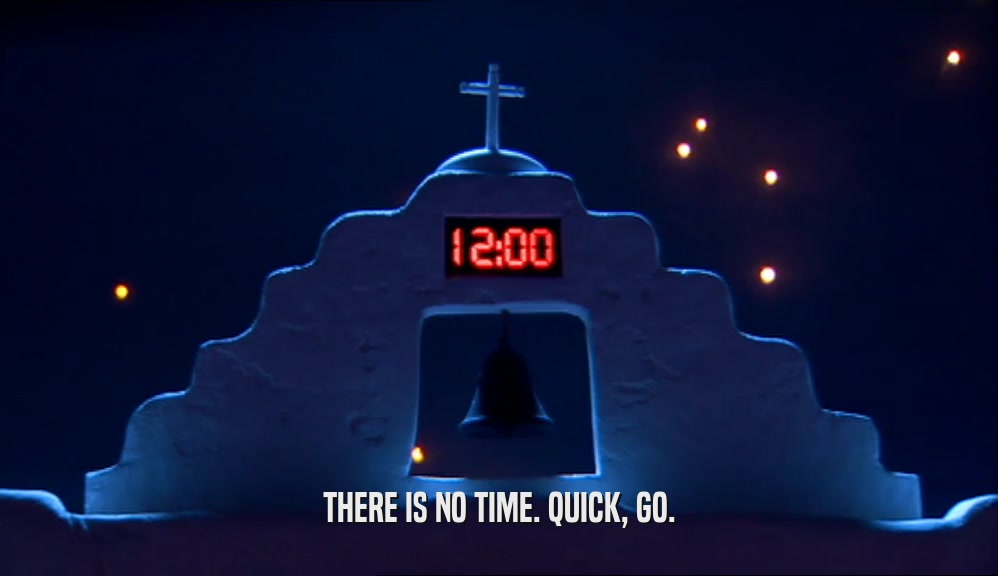 THERE IS NO TIME. QUICK, GO.  