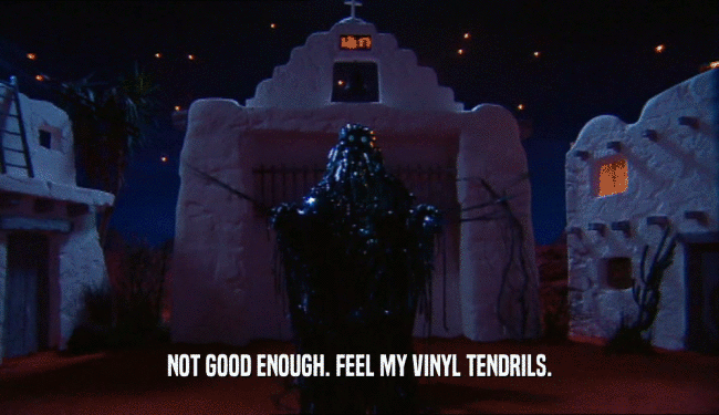 NOT GOOD ENOUGH. FEEL MY VINYL TENDRILS.  