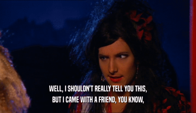 WELL, I SHOULDN'T REALLY TELL YOU THIS, BUT I CAME WITH A FRIEND, YOU KNOW, 