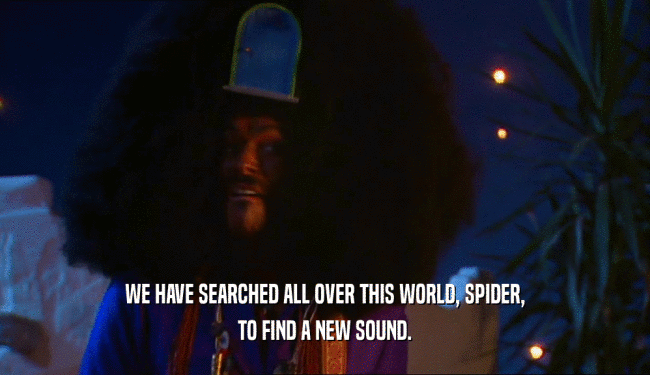 WE HAVE SEARCHED ALL OVER THIS WORLD, SPIDER, TO FIND A NEW SOUND. 