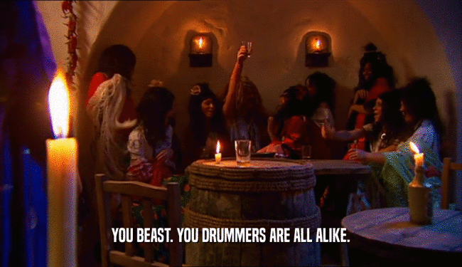 YOU BEAST. YOU DRUMMERS ARE ALL ALIKE.
  